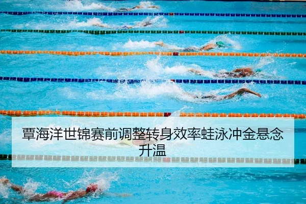 覃海洋世锦赛前调整转身效率蛙泳冲金悬念升温